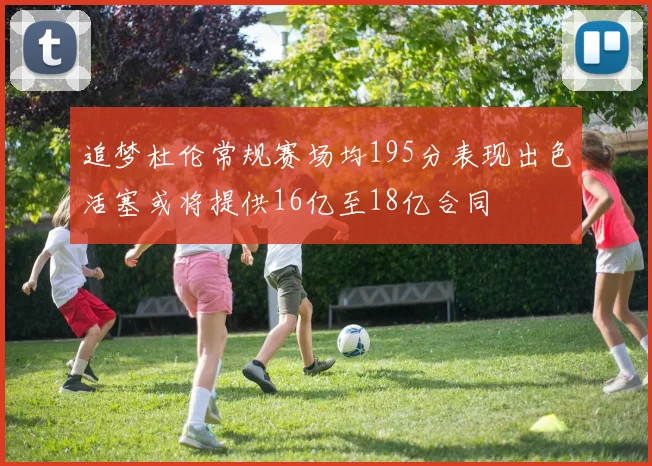 追梦杜伦常规赛场均195分表现出色活塞或将提供16亿至18亿合同