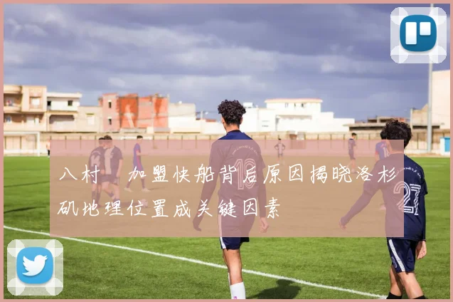 八村塁加盟快船背后原因揭晓洛杉矶地理位置成关键因素