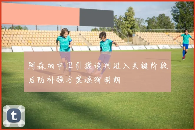 阿森纳中卫引援谈判进入关键阶段后防补强方案逐渐明朗