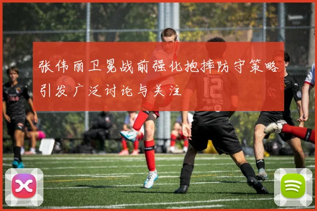 张伟丽卫冕战前强化抱摔防守策略引发广泛讨论与关注