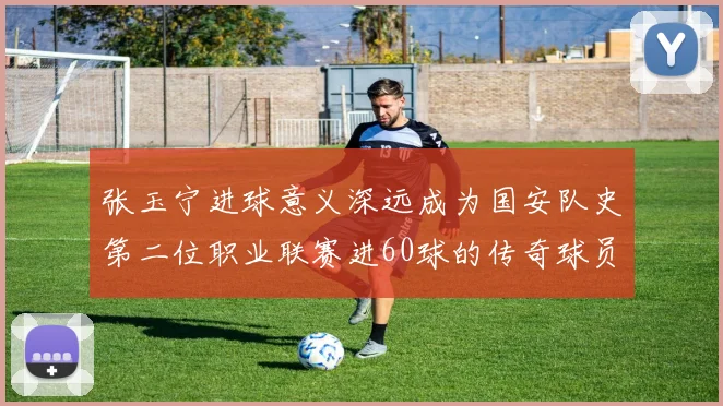 张玉宁进球意义深远成为国安队史第二位职业联赛进60球的传奇球员