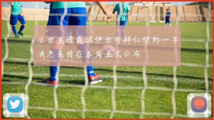 法尔克透露诺伊尔与拜仁续约一年消息或将在本周正式公布