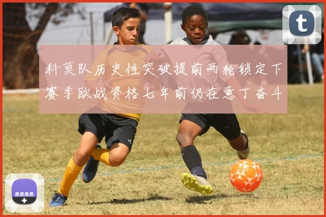 科莫队历史性突破提前两轮锁定下赛季欧战资格七年前仍在意丁奋斗