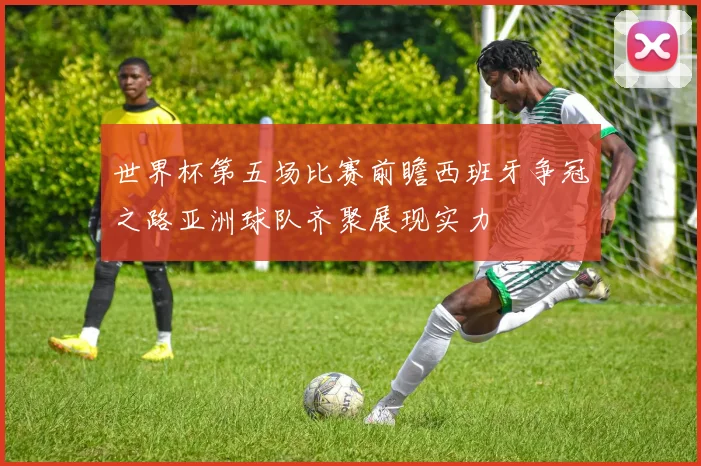 世界杯第五场比赛前瞻西班牙争冠之路亚洲球队齐聚展现实力