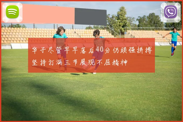 华子尽管早早落后40分仍顽强拼搏坚持打满三节展现不屈精神