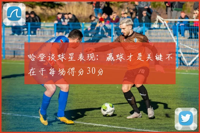 哈登谈球星表现：赢球才是关键不在于每场得分30分