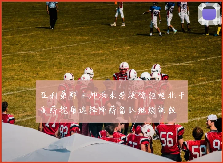 亚利桑那主帅汤米劳埃德拒绝北卡高薪挖角选择降薪留队继续执教