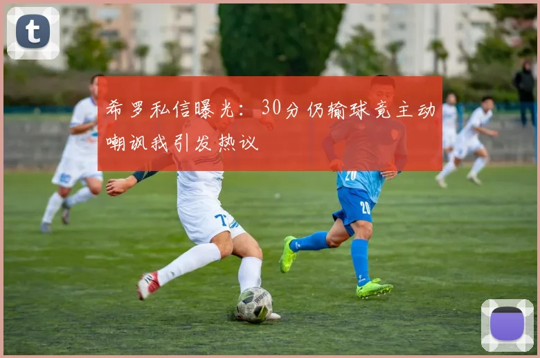 希罗私信曝光：30分仍输球竟主动嘲讽我引发热议