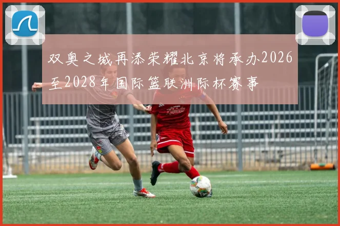 双奥之城再添荣耀北京将承办2026至2028年国际篮联洲际杯赛事