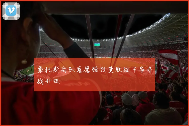 桑托斯离队意愿强烈曼联纽卡争夺战升级