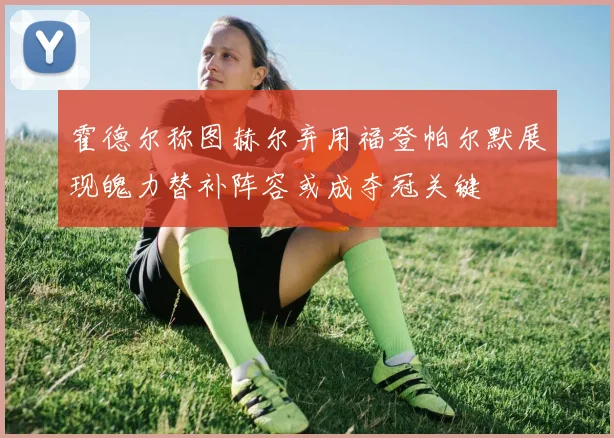 霍德尔称图赫尔弃用福登帕尔默展现魄力替补阵容或成夺冠关键