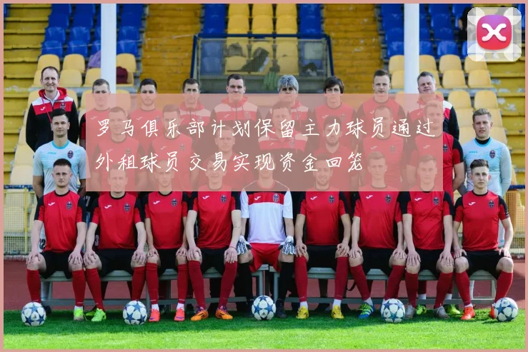 罗马俱乐部计划保留主力球员通过外租球员交易实现资金回笼