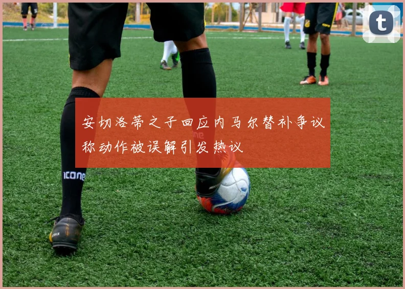 安切洛蒂之子回应内马尔替补争议称动作被误解引发热议