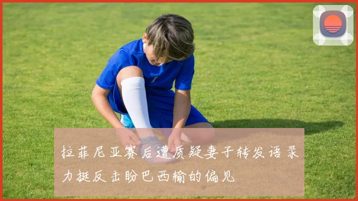 拉菲尼亚赛后遭质疑妻子转发语录力挺反击盼巴西输的偏见