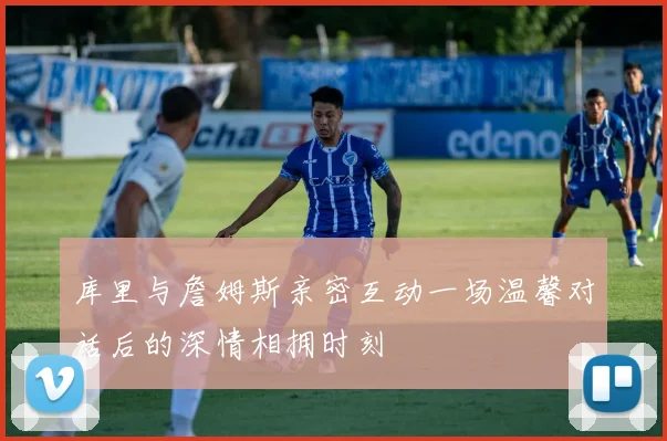 库里与詹姆斯亲密互动一场温馨对话后的深情相拥时刻