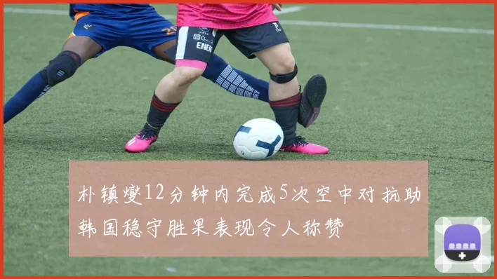 朴镇燮12分钟内完成5次空中对抗助韩国稳守胜果表现令人称赞