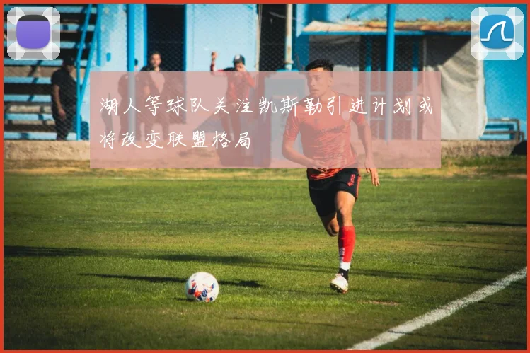 湖人等球队关注凯斯勒引进计划或将改变联盟格局