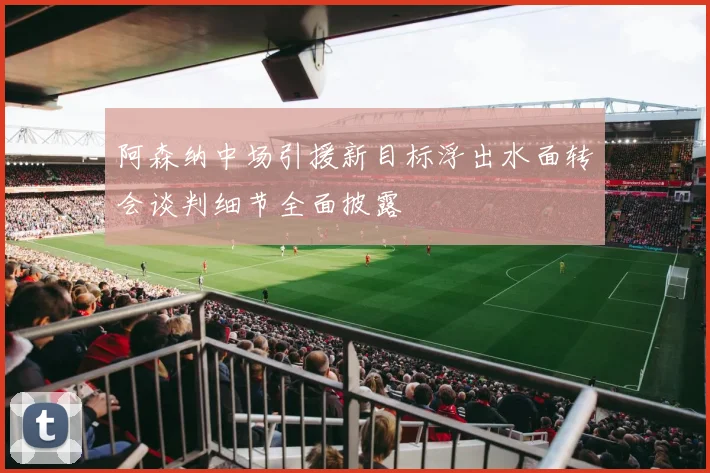 阿森纳中场引援新目标浮出水面转会谈判细节全面披露
