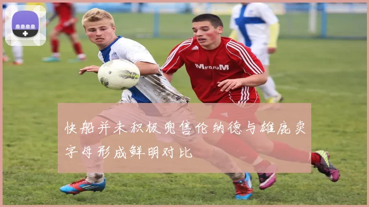 快船并未积极兜售伦纳德与雄鹿卖字母形成鲜明对比