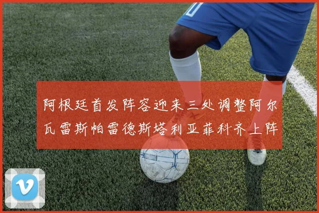 阿根廷首发阵容迎来三处调整阿尔瓦雷斯帕雷德斯塔利亚菲科齐上阵