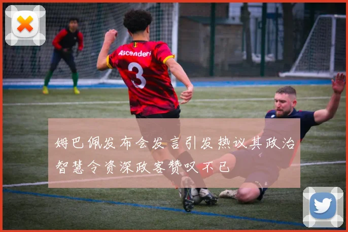 姆巴佩发布会发言引发热议其政治智慧令资深政客赞叹不已