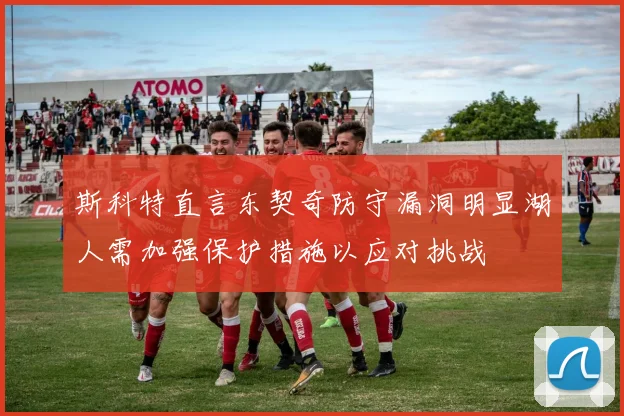 斯科特直言东契奇防守漏洞明显湖人需加强保护措施以应对挑战