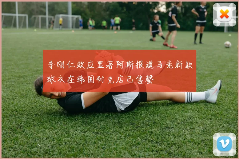 李刚仁效应显著阿斯报道马竞新款球衣在韩国耐克店已售罄