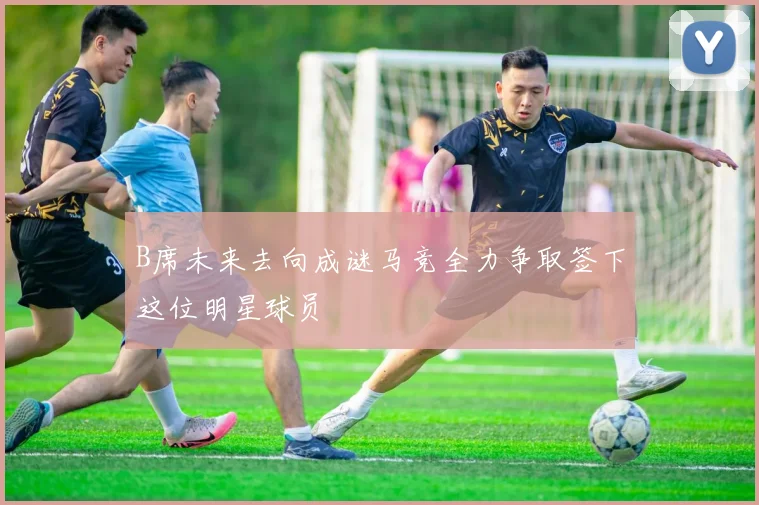 B席未来去向成谜马竞全力争取签下这位明星球员
